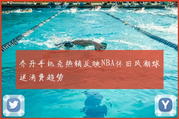 乔丹手机壳热销反映NBA怀旧风潮球迷消费趋势