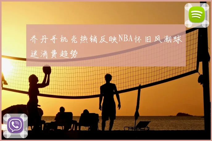乔丹手机壳热销反映NBA怀旧风潮球迷消费趋势