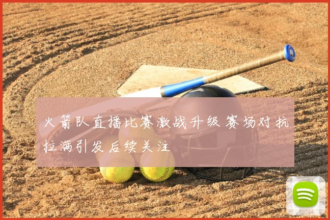 火箭队直播比赛激战升级 赛场对抗拉满引发后续关注
