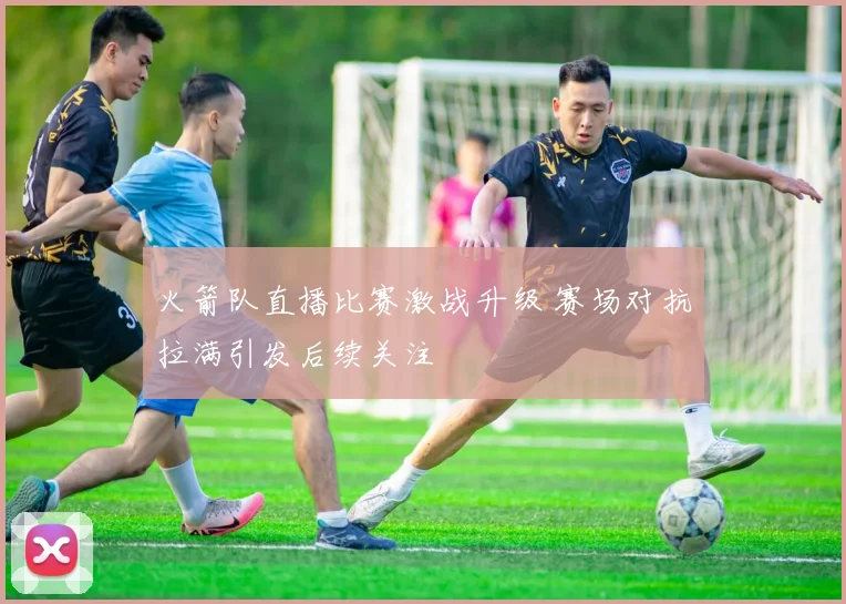 火箭队直播比赛激战升级 赛场对抗拉满引发后续关注